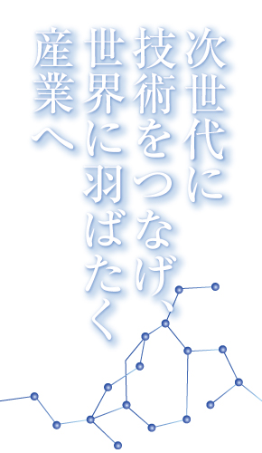 次世代に技術をつなげ、世界に羽ばたく産業へ